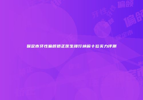 保定市牙性偏颌矫正医生排行榜前十位实力评测