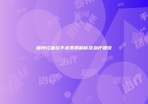 扬州红血丝手术费用解析及治疗建议