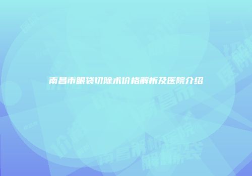 南昌市眼袋切除术价格解析及医院介绍