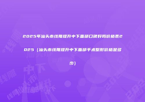 2025年汕头市线雕提升中下面部口碑好吗价格表2025（汕头市线雕提升中下面部手术整形价格是多少）