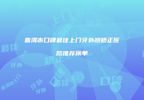 普洱市口碑最佳上门牙外翘矫正医院推荐榜单