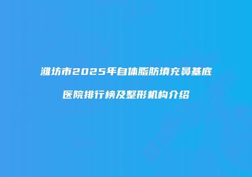 潍坊市2025年自体脂肪填充鼻基底医院排行榜及整形机构介绍