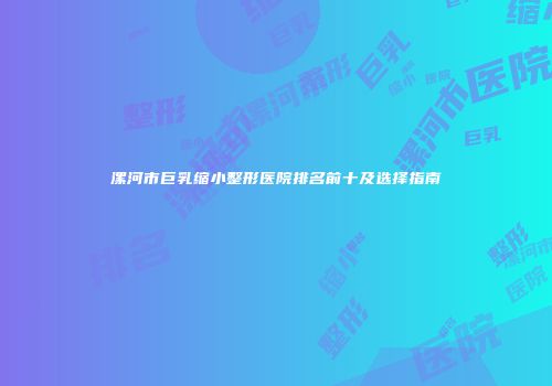 漯河市巨乳缩小整形医院排名前十及选择指南
