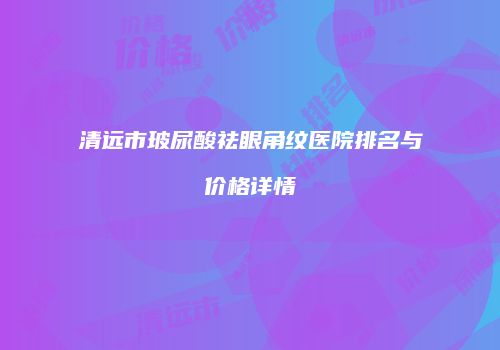清远市玻尿酸祛眼角纹医院排名与价格详情