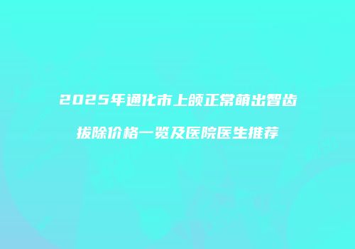 2025年通化市上颌正常萌出智齿拔除价格一览及医院医生推荐
