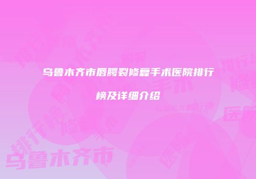 乌鲁木齐市唇腭裂修复手术医院排行榜及详细介绍