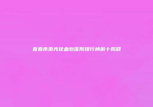 宜春市激光祛血包医院排行榜前十揭晓