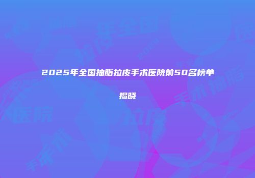 2025年全国抽脂拉皮手术医院前50名榜单揭晓