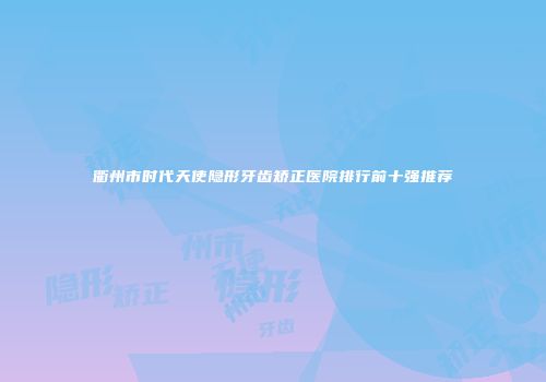 衢州市时代天使隐形牙齿矫正医院排行前十强推荐