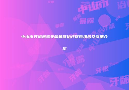 中山市牙根暴露牙龈萎缩治疗医院排名及详细介绍