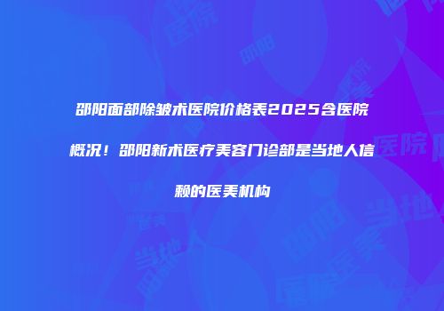 邵阳面部除皱术医院价格表2025含医院概况！邵阳新术医疗美容门诊部是当地人信赖的医美机构