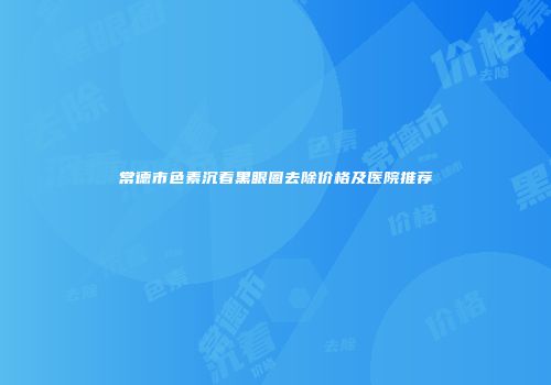 常德市色素沉着黑眼圈去除价格及医院推荐