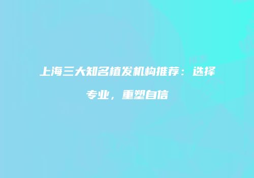 上海三大知名植发机构推荐：选择专业，重塑自信