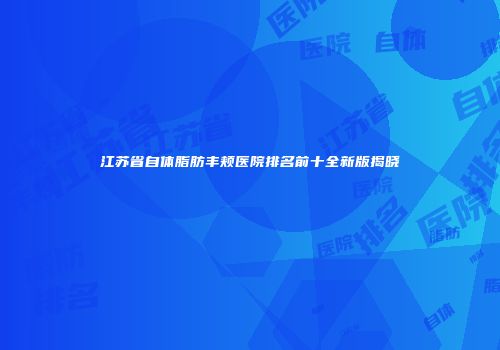 江苏省自体脂肪丰颊医院排名前十全新版揭晓