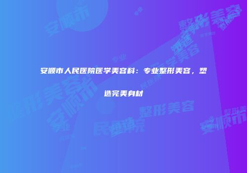 安顺市人民医院医学美容科：专业整形美容，塑造完美身材