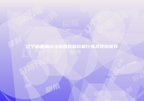 辽宁省眼角纹注射玻尿酸价格行情及医院推荐