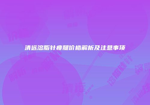 清远溶脂针瘦腿价格解析及注意事项