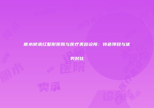 丽水樊承红整形医院与医疗美容诊所：特色项目与优势对比