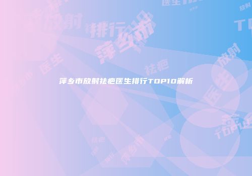 萍乡市放射祛疤医生排行TOP10解析