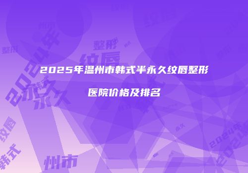 2025年温州市韩式半永久纹唇整形医院价格及排名