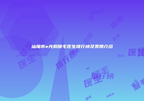 汕尾市e光脱腿毛医生排行榜及费用介绍