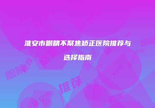 淮安市眼睛不聚焦矫正医院推荐与选择指南