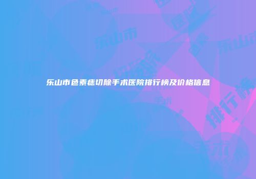 乐山市色素痣切除手术医院排行榜及价格信息