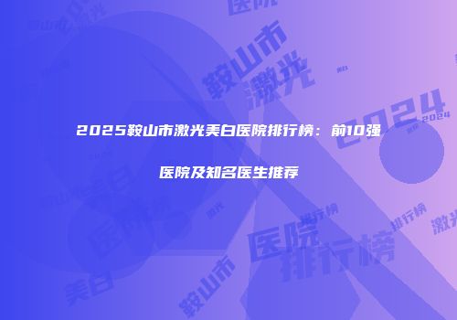 2025鞍山市激光美白医院排行榜：前10强医院及知名医生推荐