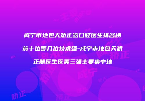 咸宁市地包天矫正器口腔医生排名榜前十位哪几位技术强-咸宁市地包天矫正器医生医美三强主要集中地