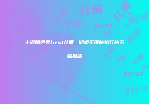 十堰隐适美first儿童二期矫正医院排行榜五强揭晓