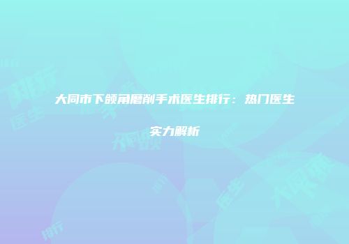 大同市下颌角磨削手术医生排行：热门医生实力解析