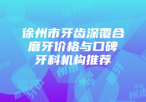 徐州市牙齿深覆合磨牙价格与口碑牙科机构推荐
