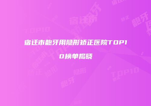 宿迁市龅牙用隐形矫正医院TOP10榜单揭晓