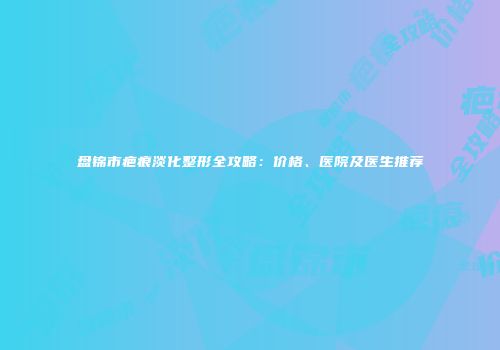盘锦市疤痕淡化整形全攻略：价格、医院及医生推荐