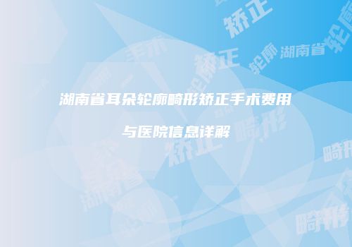 湖南省耳朵轮廓畸形矫正手术费用与医院信息详解