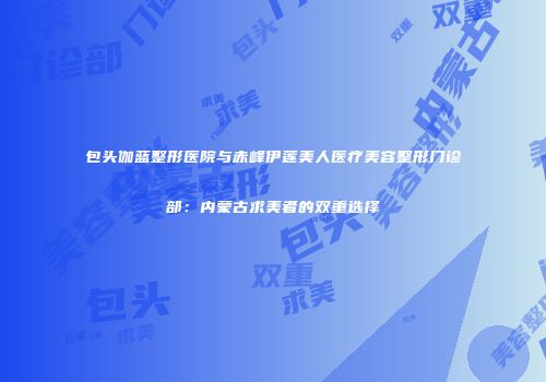 包头伽蓝整形医院与赤峰伊莲美人医疗美容整形门诊部：内蒙古求美者的双重选择