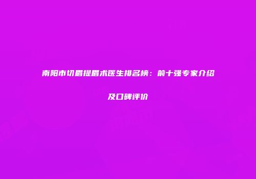 南阳市切眉提眉术医生排名榜：前十强专家介绍及口碑评价