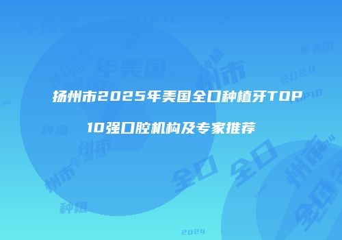 扬州市2025年美国全口种植牙TOP10强口腔机构及专家推荐