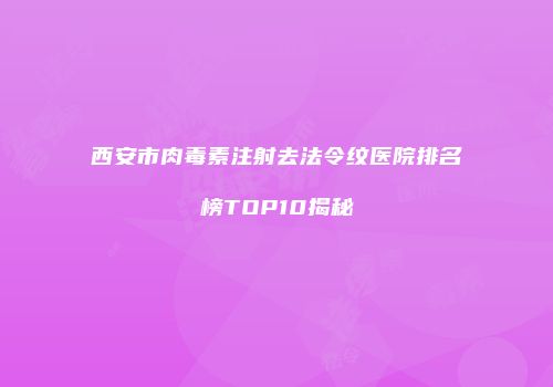 西安市肉毒素注射去法令纹医院排名榜TOP10揭秘