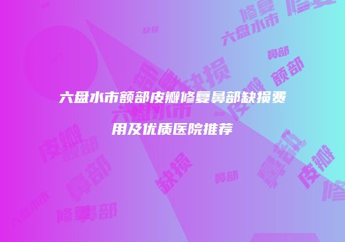 六盘水市额部皮瓣修复鼻部缺损费用及优质医院推荐