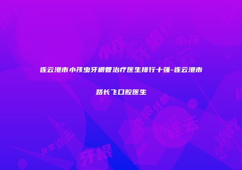 连云港市小孩虫牙根管治疗医生排行十强-连云港市路长飞口腔医生