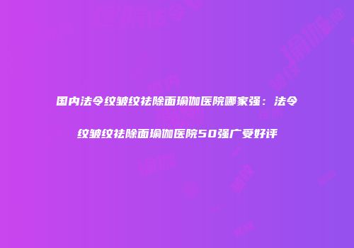 国内法令纹皱纹祛除面瑜伽医院哪家强：法令纹皱纹祛除面瑜伽医院50强广受好评