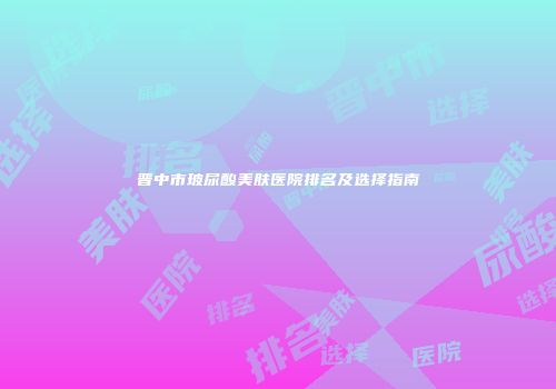 晋中市玻尿酸美肤医院排名及选择指南