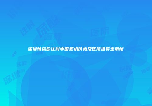 深圳玻尿酸注射丰面颊术价格及医院推荐全解析