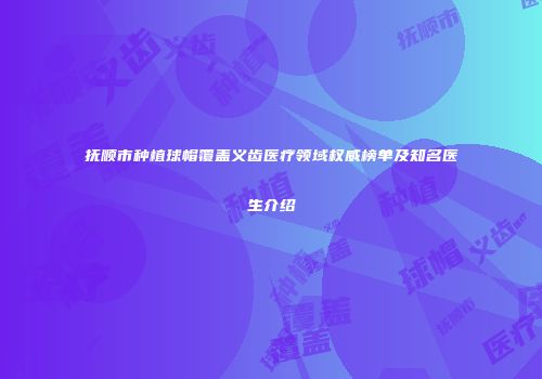 抚顺市种植球帽覆盖义齿医疗领域权威榜单及知名医生介绍