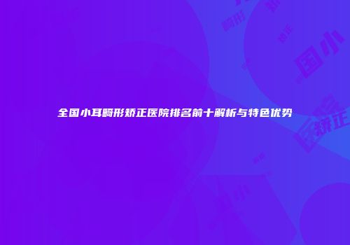 全国小耳畸形矫正医院排名前十解析与特色优势