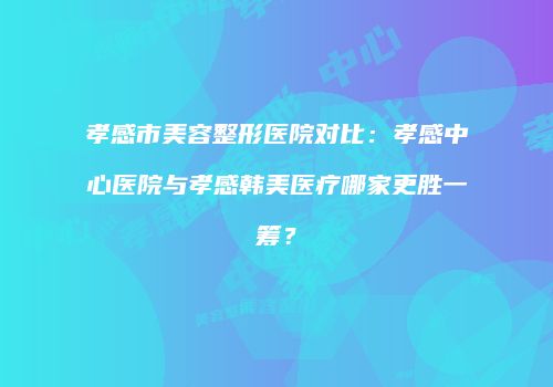 孝感市美容整形医院对比：孝感中心医院与孝感韩美医疗哪家更胜一筹？