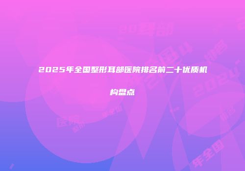 2025年全国整形耳部医院排名前二十优质机构盘点