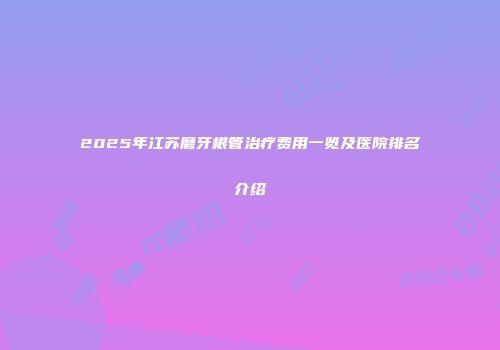 2025年江苏磨牙根管治疗费用一览及医院排名介绍