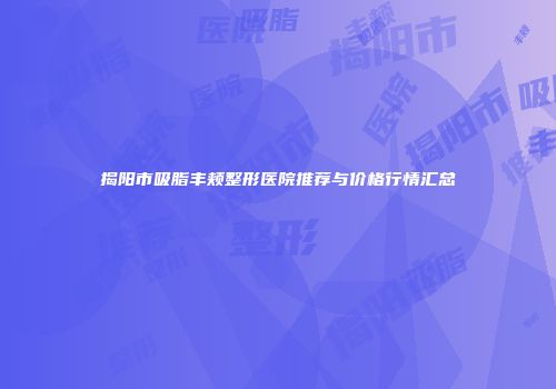揭阳市吸脂丰颊整形医院推荐与价格行情汇总